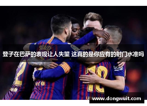 登子在巴萨的表现让人失望 这真的是你应有的射门水准吗 登子在巴萨的表现让人失望 这真的是你应有的射门水准吗