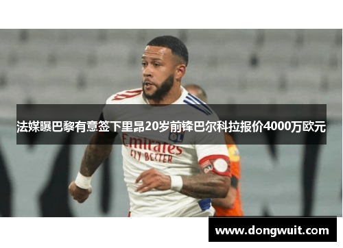 法媒曝巴黎有意签下里昂20岁前锋巴尔科拉报价4000万欧元 法媒曝巴黎有意签下里昂20岁前锋巴尔科拉报价4000万欧元
