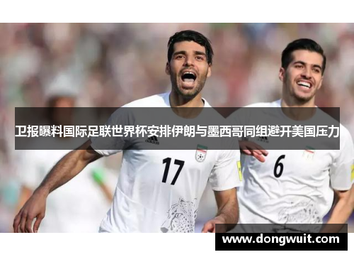 卫报曝料国际足联世界杯安排伊朗与墨西哥同组避开美国压力 卫报曝料国际足联世界杯安排伊朗与墨西哥同组避开美国压力