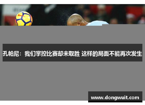 孔帕尼:我们掌控比赛却未取胜 这样的局面不能再次发生 孔帕尼:我们掌控比赛却未取胜 这样的局面不能再次发生