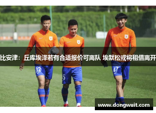 比安津:丘库埃泽若有合适报价可离队 埃默松或将租借离开 比安津:丘库埃泽若有合适报价可离队 埃默松或将租借离开