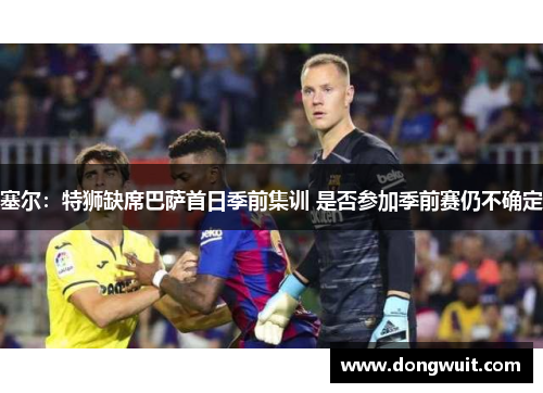 塞尔:特狮缺席巴萨首日季前集训 是否参加季前赛仍不确定 塞尔:特狮缺席巴萨首日季前集训 是否参加季前赛仍不确定
